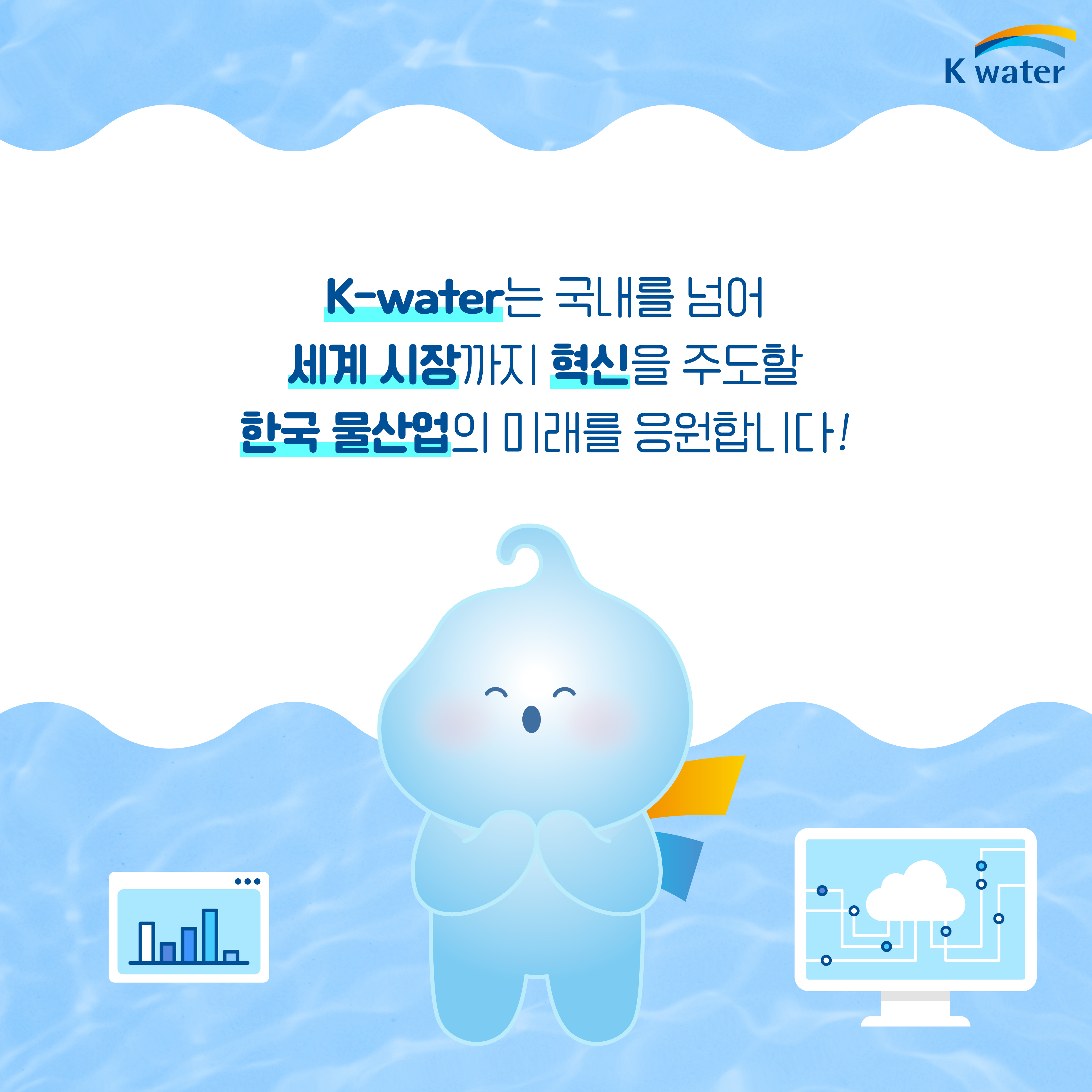 K-water는 국내를 넘어 세계 시장까지 혁신을 주도할 한국 물산업의 미래를 응원합니다!