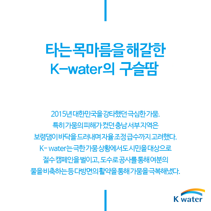 타는 목마름을 해갈한 K-water의 구슬땀 | 2015년 대한민국을 강타했던 극심한 가뭄. 특히 가뭄의 피해가 컸던 충남서부지역은 보령댐이 바닥을 드러내며 자율조정급수까지 고려했다. K-water는 극한 가뭄상황에서도 시민을 대상으로 절수 캠페인을 벌리고, 도수로 공사를 통해 여분의 물을 비축하는등 다방면의 활약을 통해 가뭄을 극복해냈다.