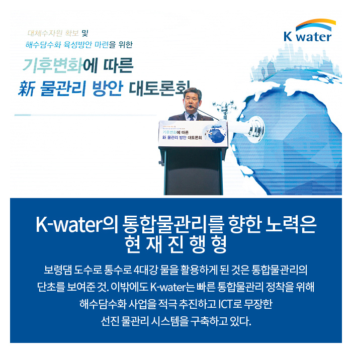 K-water의 통합물관리를 향한 노력은 현재진행형 | 보령댐 도수로 통수로 4대강 물을 활용하게 된 것은 통합물관리의 단초를 보여준 것. 이밖에도 K-water는 빠른 통합물관리 정착을 위해 해수담수화 사업을 적극 추진하고 ICT로 무장한 선진물관리 시스템을 구축하고 있다