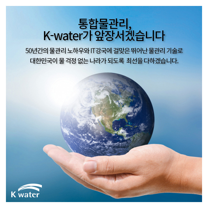 통합물관리, K-water가 앞장서겠습니다 | 50년간의 물관리 노하우와 IT강국에 걸맞는 뛰어난 물관리 기술로 대한민국이 물 걱정 없는 나라가 되도록 최선을 다하겠습니다