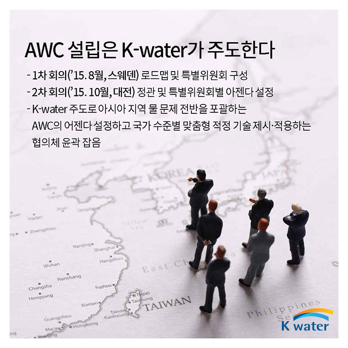 AWC 설립은 K-water가 주도한다 | 1차 회의(15년8월, 스웨덴) 로드맵 및 특별위원회 구성, 2차 회의(15년10월, 대전) 정관 및 특별위원회별 아젠다 설정, K-water 주도로 아시아 지역 물 문제 전반을 포괄하는 AWC의 어젠다 설정하고 국가 수준별 맞춤형 적정 기술제시·적용하는 협의체 윤곽 잡음