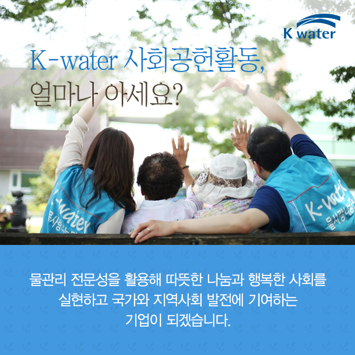 K-water 사회공헐활동, 얼마나 아세요? 물관리 전문성을 활용해 따뜻한 나눔과 행복한 사회를 실현하고 국가와 지역사회 발전에 기여하는 기업이 되겠습니다.