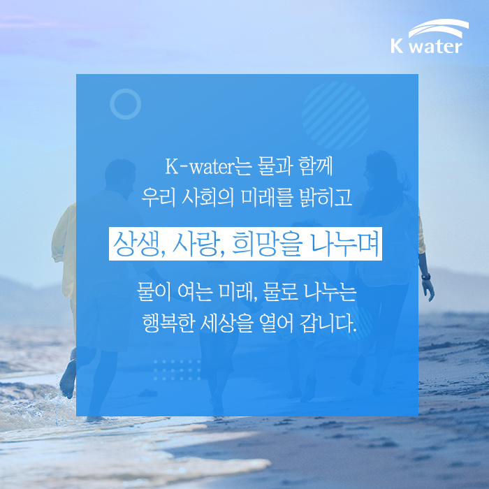 K-water는 물과 함께 우리 사회의 미래를 밝히고 상생, 사랑, 희망을 나누며 물이여는 미래, 물로 나누는 행복한 세상을 열어 갑니다.