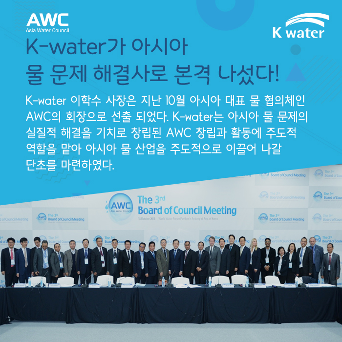 K-water가 아시아  물 문제 해결사로 본격 나섰다! K-water 이학수 사장은 지난 10월 아시아 대표 물 협의체인 AWC의 회장으로 선출 되었다. K-water는 아시아 물 문제의 실질적 해결을 기치로 창립된 AWC 창립과 활동에 주도적 역할을 맡아 아시아 물 산업을 주도적으로 이끌어 나갈 단초를 마련하였다.