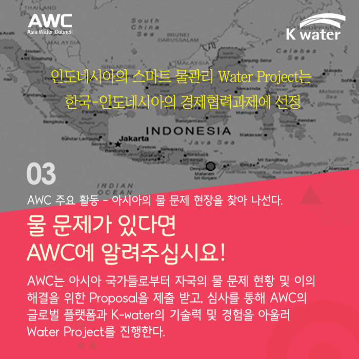 03. AWC 주요 활동 - 아시아의 물 문제 현장을 찾아 나선다 물 문제가 있다면  AWC에 알려주십시요 AWC는 아시아 국가들로부터 자국의 물 문제 현황 및 이의 해결을 위한 Proposal을 제출 받고, 심사를 통해 AWC의 글로벌 플랫폼과 K-water의 기술력 및 경험을 아울러 Water Project를 진행한다. 