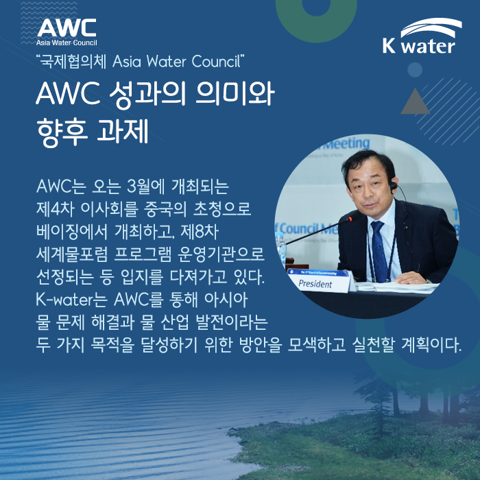 AWC 성과의 의미와 향후 과제 “국제협의체 Asia Water Council” AWC는 오는 3월에 개최되는 제4차 이사회를 중국의 초청으로 베이징에서 개최하고, 제8차 세계물포럼 프로그램 운영기관으로 선정되는 등 입지를 다져가고 있다. K-water는 AWC를 통해 아시아 물 문제 해결과 물 산업 발전이라는 두마리 토끼를 잡기 위한 방안을 모색하고 실천할 계획이다. 