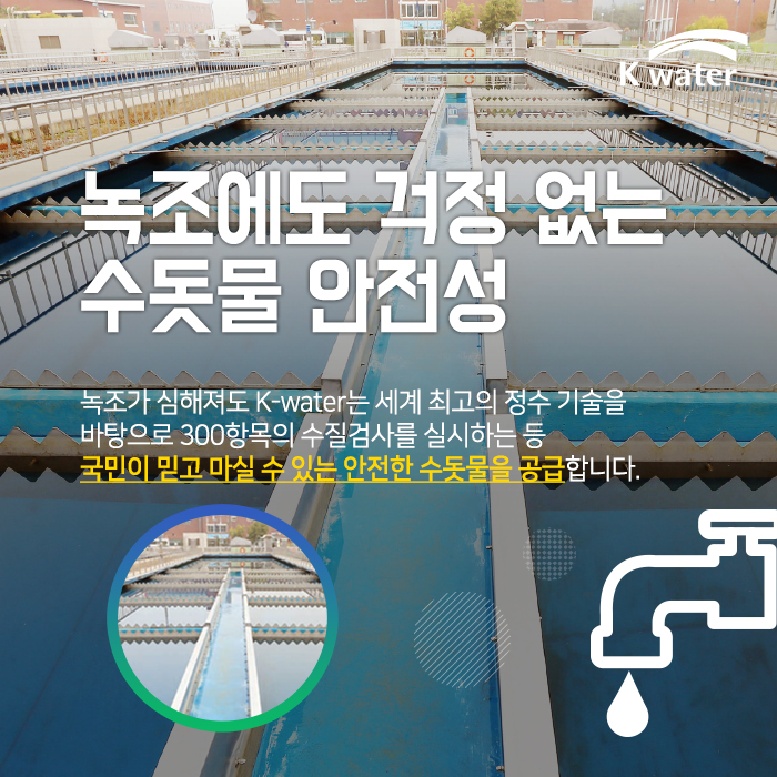 녹조가 심해져도 K-water는 세계 최고의 정수 기술을 바 탕으로 300항목의 수질검사를 실시하는 등 국민이 믿고 마실 수 있는 안전한 수돗물을 공급합니다.