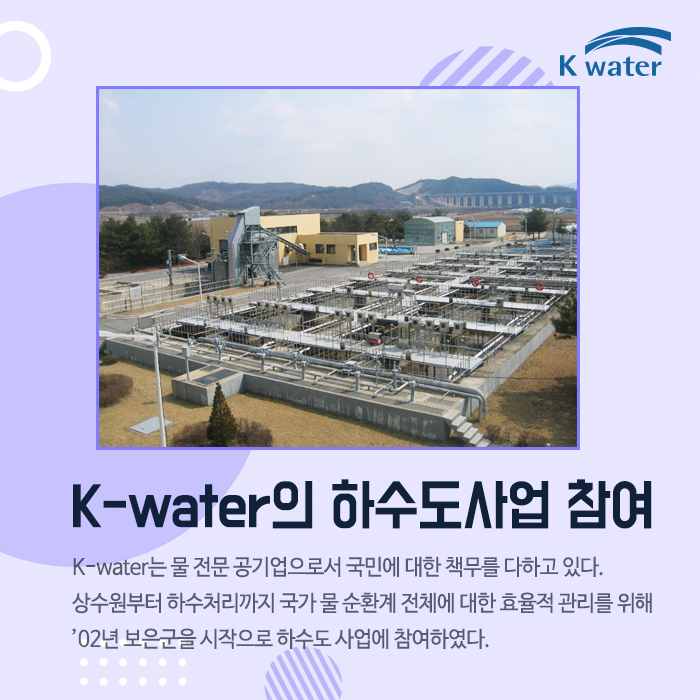 K-water의 하수도사업 참여K-water는 물 전문 공기업으로서 국민에 대한 책무를 다하고 있다.  상수원부터 하수처리까지 국가 물 순환계 전체에 대한 효율적 관리를 위해  ’02년 보은군을 시작으로 하수도 사업에 참여하였다.
