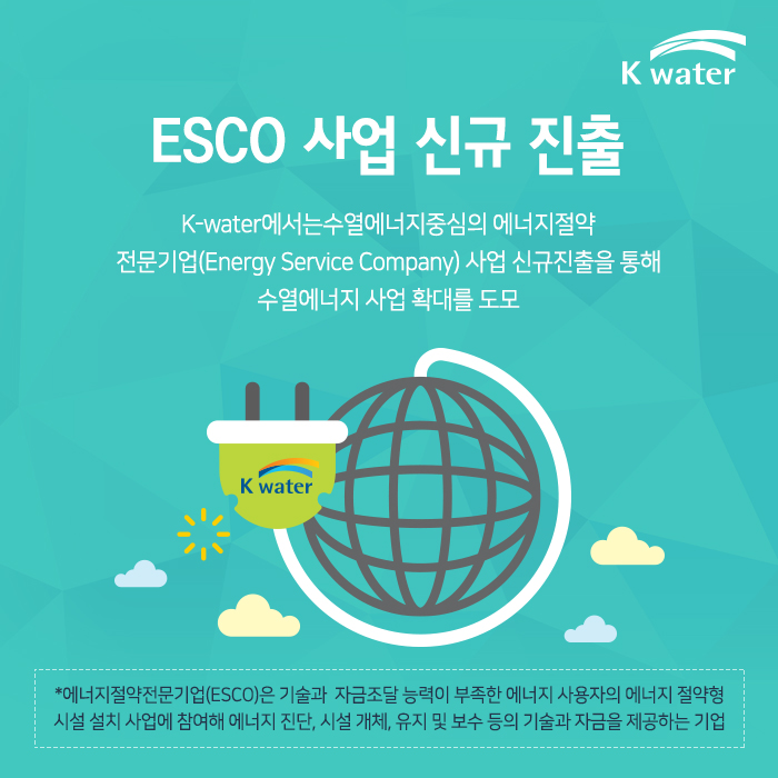 ESCO 사업 신규 진출 K-water에서는수열에너지중심의 에너지절약 전문기업(Energy Service Company) 사업 신규진출을 통해 수열에너지 사업 확대를 도모 *에너지절약전문기업(ESCO)은 기술과  자금조달 능력이 부족한 에너지 사용자의 에너지 절약형 시설 설치 사업에 참여해 에너지 진단, 시설 개체, 유지 및 보수 등의 기술과 자금을 제공하는 기업