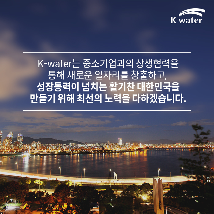 K-water는 중소기업과의 상생협력을 통해 새로운 일자리를 창출하고,  성장동력이 넘치는 활기찬 대한민국을 만들기 위해 최선의 노력을 다하겠습니다.