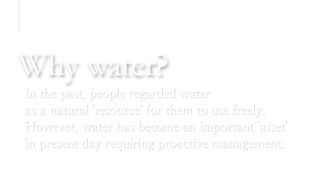 Why water? : In the past, people regarded water as a natural 'resource' for them to use freely. However, water has become an important 'asset' in present day requiring proactive management.