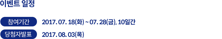 이벤트 일정 - 참여기간 2017. 07. 18(화) ~ 07. 28(금), 10일간 / 당첨자 발표 2017. 08. 03(목)